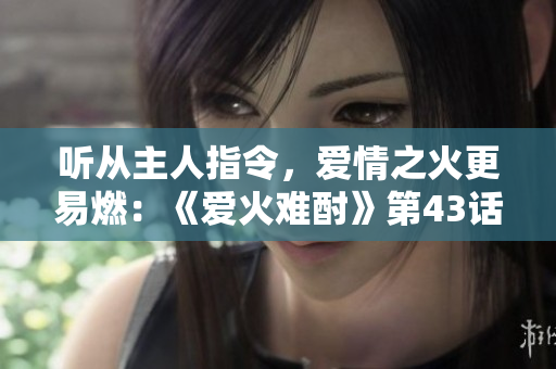 聽(tīng)從主人指令，愛(ài)情之火更易燃：《愛(ài)火難酎》第43話重磅推薦
