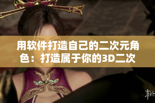 用軟件打造自己的二次元角色：打造屬于你的3D二次元形象！