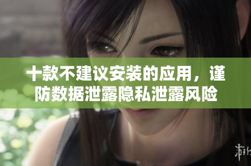 十款不建議安裝的應用，謹防數(shù)據(jù)泄露隱私泄露風險
