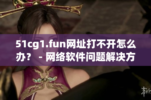 51cg1.fun網(wǎng)址打不開(kāi)怎么辦？ - 網(wǎng)絡(luò)軟件問(wèn)題解決方法