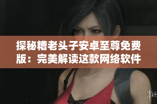 探秘糟老頭子安卓至尊免費(fèi)版：完美解讀這款網(wǎng)絡(luò)軟件的生態(tài)系統(tǒng)