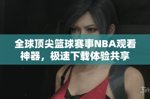 全球頂尖籃球賽事NBA觀看神器，極速下載體驗(yàn)共享