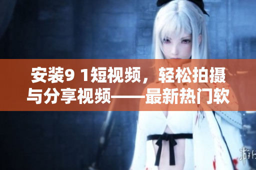 安裝9 1短視頻，輕松拍攝與分享視頻——最新熱門軟件推薦