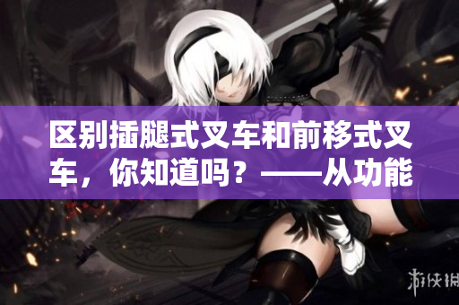 區(qū)別插腿式叉車和前移式叉車，你知道嗎？——從功能和使用場(chǎng)景兩方面進(jìn)行對(duì)比