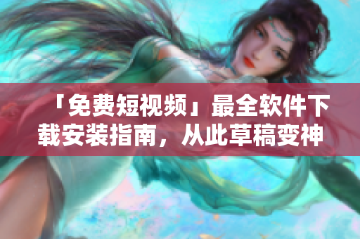 「免費短視頻」最全軟件下載安裝指南，從此草稿變神作！