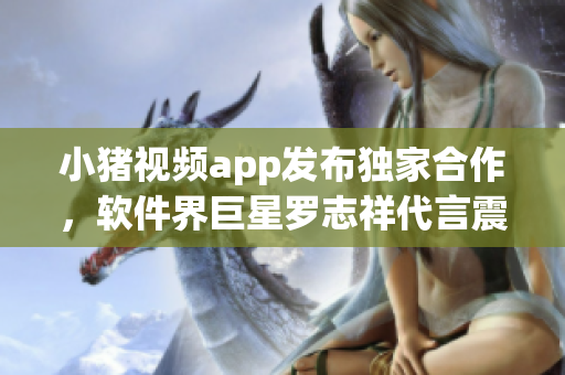 小豬視頻app發(fā)布獨家合作，軟件界巨星羅志祥代言震撼上線