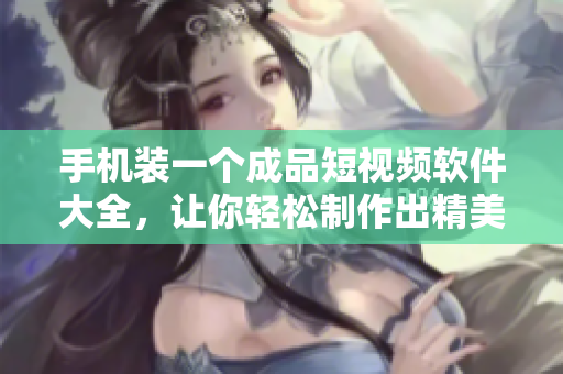 手機裝一個成品短視頻軟件大全，讓你輕松制作出精美小視頻