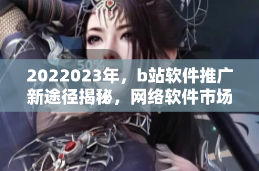 2022023年，b站軟件推廣新途徑揭秘，網(wǎng)絡軟件市場新風向