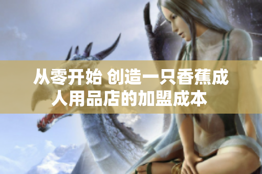 從零開(kāi)始 創(chuàng)造一只香蕉成人用品店的加盟成本 