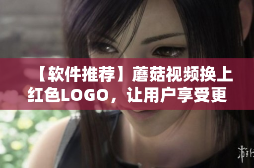 【軟件推薦】蘑菇視頻換上紅色LOGO，讓用戶享受更流暢視頻體驗