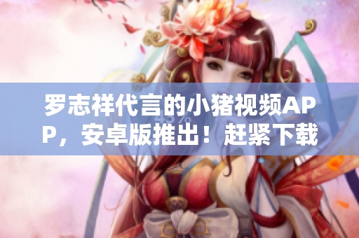 羅志祥代言的小豬視頻APP，安卓版推出！趕緊下載體驗吧