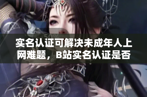實(shí)名認(rèn)證可解決未成年人上網(wǎng)難題，B站實(shí)名認(rèn)證是否適用于網(wǎng)絡(luò)軟件功能？