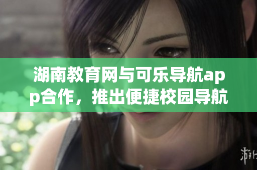 湖南教育網(wǎng)與可樂導(dǎo)航app合作，推出便捷校園導(dǎo)航新利器