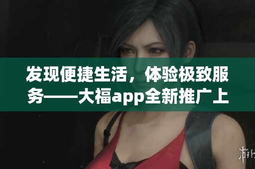 發(fā)現(xiàn)便捷生活，體驗(yàn)極致服務(wù)——大福app全新推廣上線