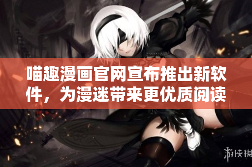 喵趣漫畫(huà)官網(wǎng)宣布推出新軟件，為漫迷帶來(lái)更優(yōu)質(zhì)閱讀體驗(yàn)