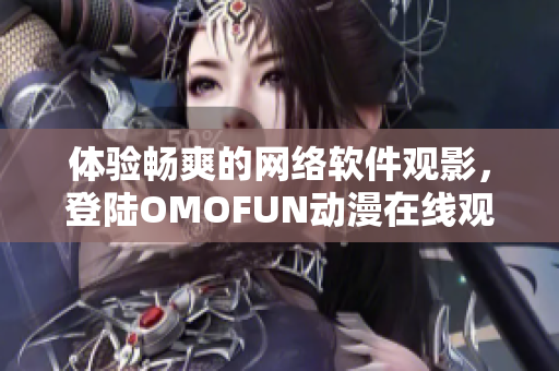體驗(yàn)暢爽的網(wǎng)絡(luò)軟件觀影，登陸OMOFUN動(dòng)漫在線觀看