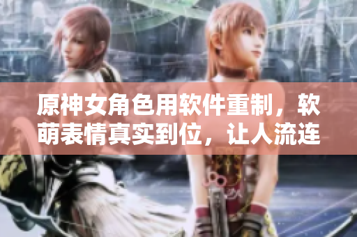 原神女角色用軟件重制，軟萌表情真實(shí)到位，讓人流連忘返！