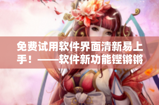免費(fèi)試用軟件界面清新易上手！——軟件新功能鏗鏘鏘鏘鏘釋放華麗感受