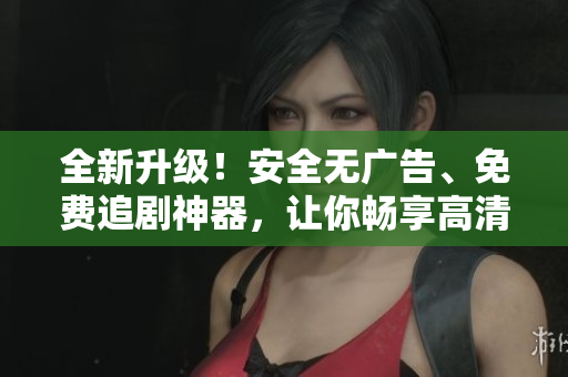 全新升級！安全無廣告、免費追劇神器，讓你暢享高清影視！——軟件文章編輯