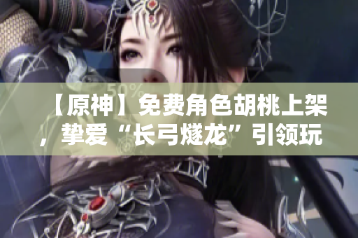 【原神】免費(fèi)角色胡桃上架，摯愛“長弓燧龍”引領(lǐng)玩家征戰(zhàn)天際