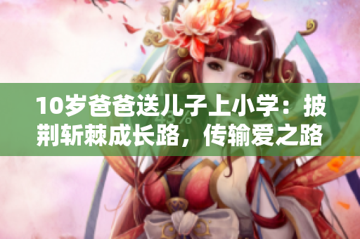 10歲爸爸送兒子上小學(xué)：披荊斬棘成長(zhǎng)路，傳輸愛(ài)之路不止于虛擬。