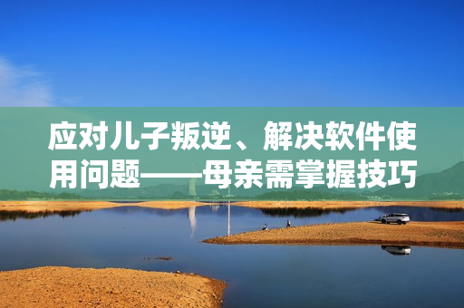 應(yīng)對(duì)兒子叛逆、解決軟件使用問(wèn)題——母親需掌握技巧