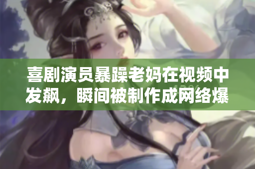 喜劇演員暴躁老媽在視頻中發(fā)飆，瞬間被制作成網(wǎng)絡(luò)爆款!