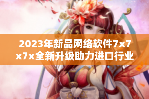 2023年新品網(wǎng)絡(luò)軟件7x7x7x全新升級助力進(jìn)口行業(yè)