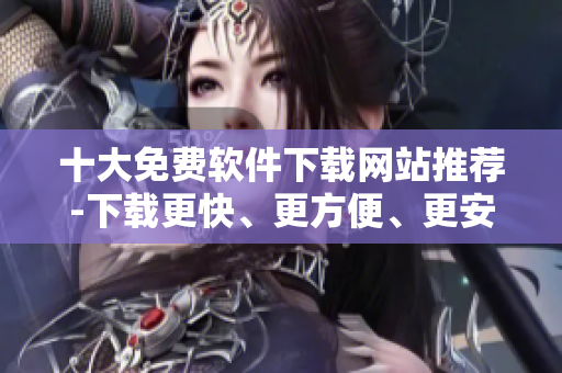 十大免費軟件下載網(wǎng)站推薦-下載更快、更方便、更安全的網(wǎng)絡軟件！