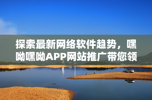 探索最新網(wǎng)絡(luò)軟件趨勢，嘿呦嘿呦APP網(wǎng)站推廣帶您領(lǐng)略更多精彩之處