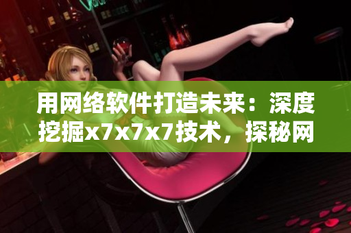 用網(wǎng)絡軟件打造未來：深度挖掘x7x7x7技術，探秘網(wǎng)絡軟件的極致魅力