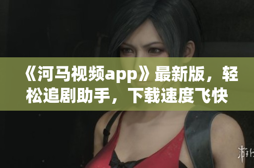 《河馬視頻app》最新版，輕松追劇助手，下載速度飛快！