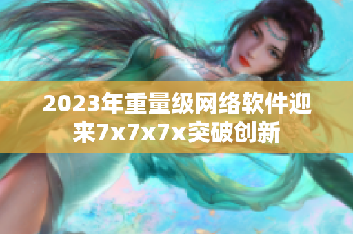 2023年重量級網(wǎng)絡(luò)軟件迎來7x7x7x突破創(chuàng)新