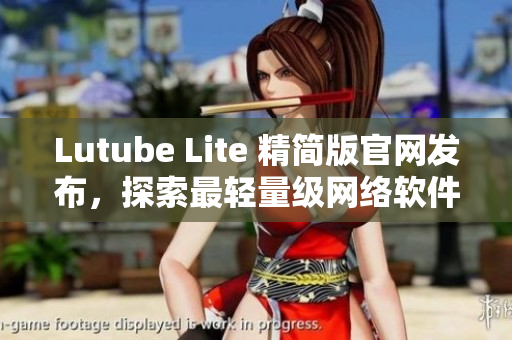Lutube Lite 精簡版官網(wǎng)發(fā)布，探索最輕量級(jí)網(wǎng)絡(luò)軟件