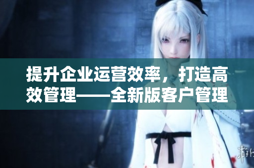 提升企業(yè)運營效率，打造高效管理——全新版客戶管理軟件推出