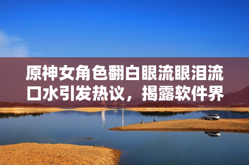 原神女角色翻白眼流眼淚流口水引發(fā)熱議，揭露軟件界缺乏用戶體驗重視
