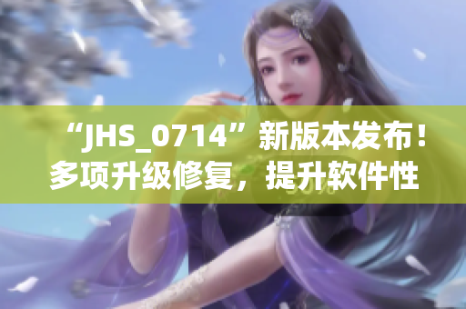 “JHS_0714”新版本發(fā)布！多項升級修復，提升軟件性能與穩(wěn)定性