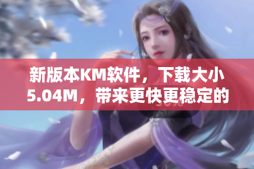 新版本KM軟件，下載大小5.04M，帶來(lái)更快更穩(wěn)定的網(wǎng)絡(luò)體驗(yàn)