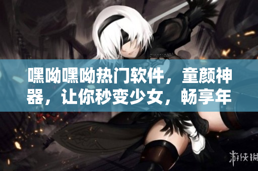 嘿呦嘿呦熱門(mén)軟件，童顏神器，讓你秒變少女，暢享年輕風(fēng)。