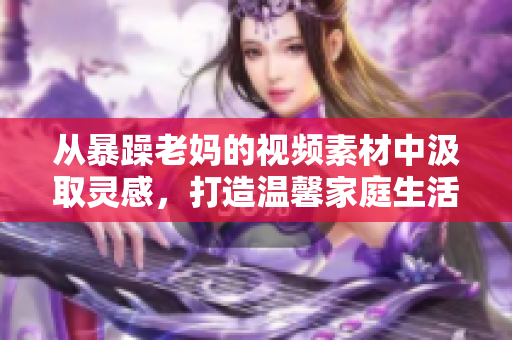 從暴躁老媽的視頻素材中汲取靈感，打造溫馨家庭生活指南