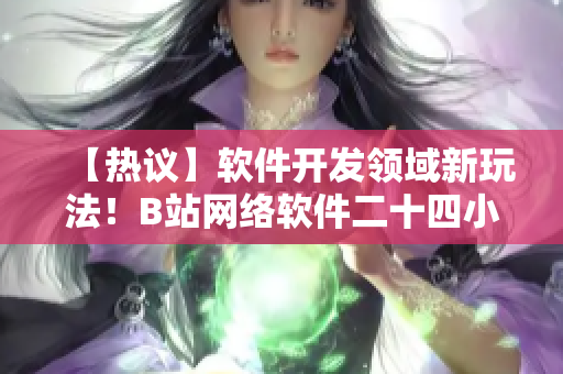 【熱議】軟件開發(fā)領(lǐng)域新玩法！B站網(wǎng)絡(luò)軟件二十四小時直播間引起熱議