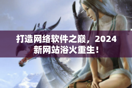 打造網(wǎng)絡(luò)軟件之巔，2024新網(wǎng)站浴火重生！