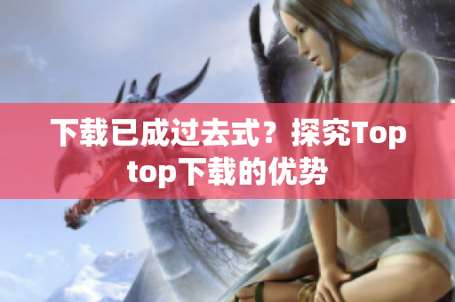 下載已成過(guò)去式？探究Toptop下載的優(yōu)勢(shì)