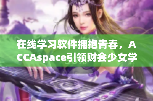 在線學(xué)習(xí)軟件擁抱青春，ACCAspace引領(lǐng)財會少女學(xué)習(xí)風(fēng)氣