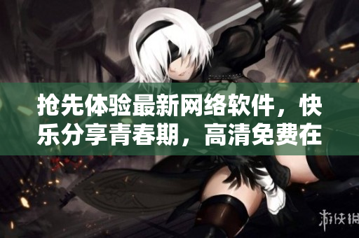 搶先體驗(yàn)最新網(wǎng)絡(luò)軟件，快樂分享青春期，高清免費(fèi)在線觀看