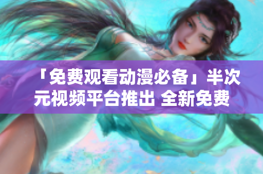 「免費(fèi)觀看動漫必備」半次元視頻平臺推出 全新免費(fèi)在線觀看體驗