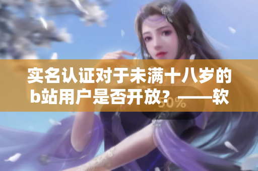 實名認證對于未滿十八歲的b站用戶是否開放？——軟件編輯的說法