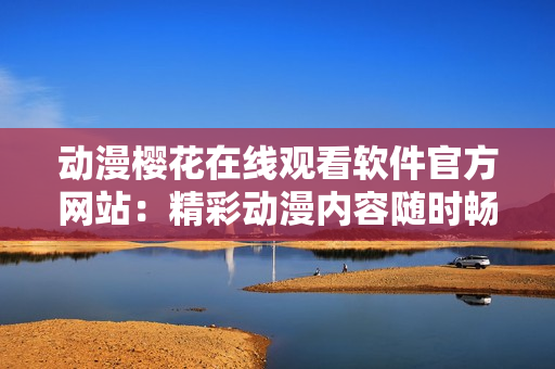 動漫櫻花在線觀看軟件官方網(wǎng)站：精彩動漫內(nèi)容隨時暢享
