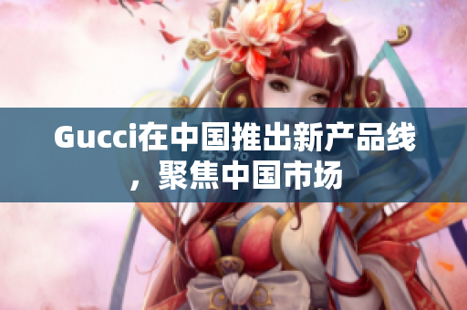 Gucci在中國推出新產品線，聚焦中國市場