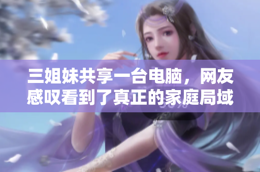 三姐妹共享一臺(tái)電腦，網(wǎng)友感嘆看到了真正的家庭局域網(wǎng)